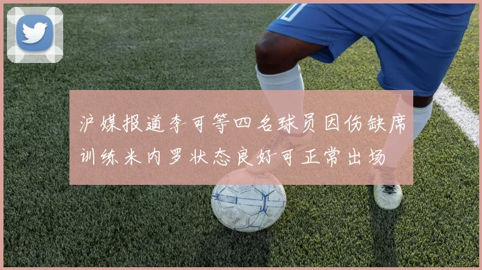 沪媒报道李可等四名球员因伤缺席训练米内罗状态良好可正常出场