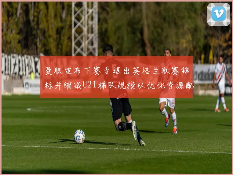 曼联宣布下赛季退出英格兰联赛锦标并缩减U21梯队规模以优化资源配置