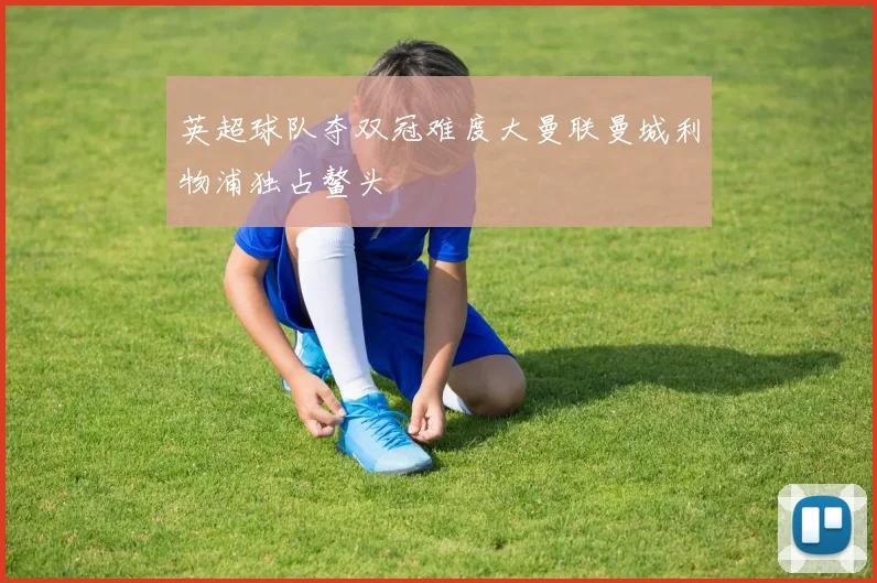 英超球队夺双冠难度大曼联曼城利物浦独占鳌头