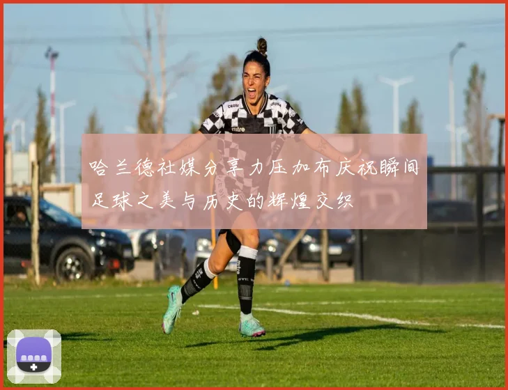 哈兰德社媒分享力压加布庆祝瞬间足球之美与历史的辉煌交织