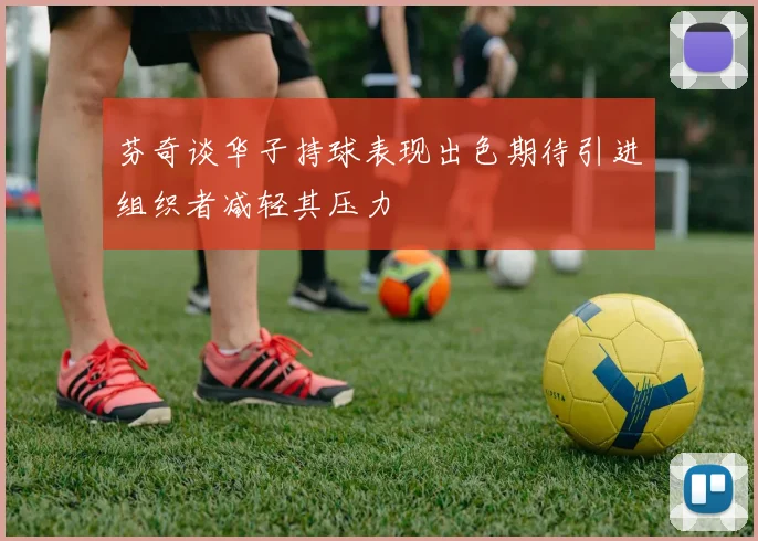 芬奇谈华子持球表现出色期待引进组织者减轻其压力