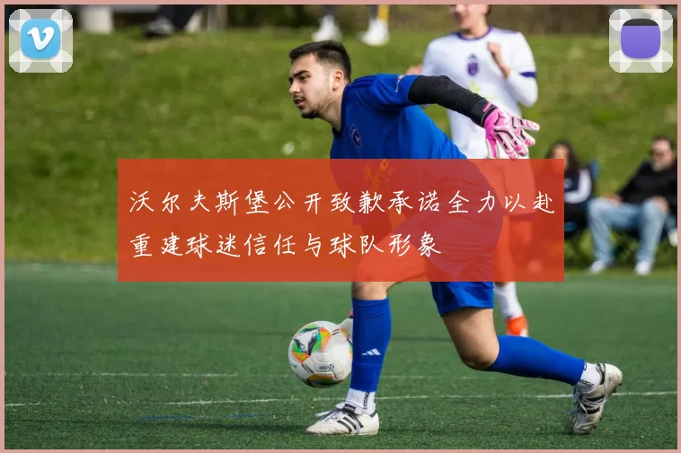 沃尔夫斯堡公开致歉承诺全力以赴重建球迷信任与球队形象
