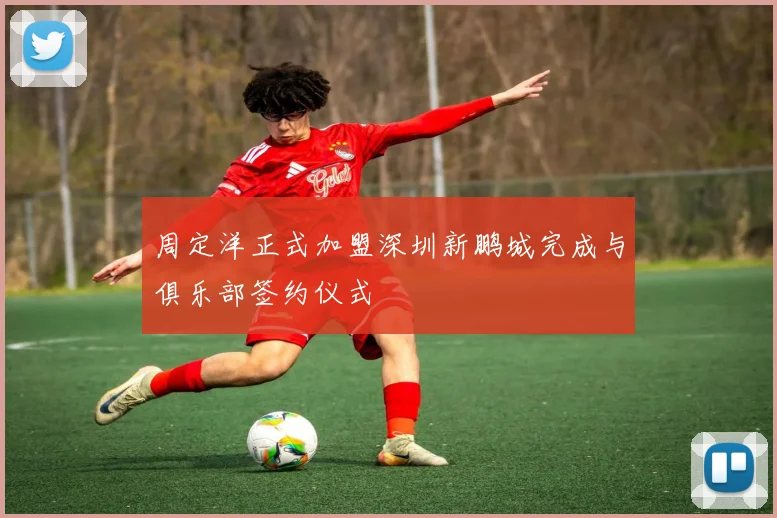 周定洋正式加盟深圳新鹏城完成与俱乐部签约仪式