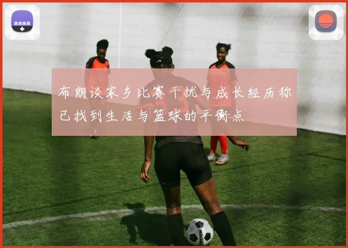 布朗谈家乡比赛干扰与成长经历称已找到生活与篮球的平衡点