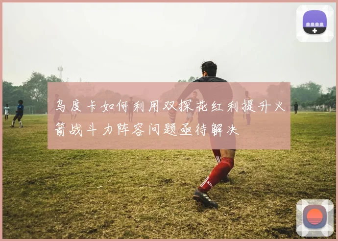 乌度卡如何利用双探花红利提升火箭战斗力阵容问题亟待解决