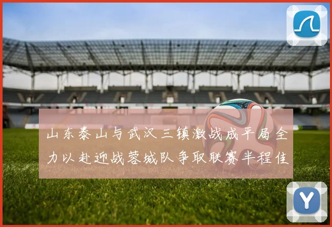 山东泰山与武汉三镇激战成平局全力以赴迎战蓉城队争取联赛半程佳绩