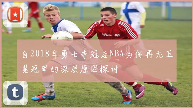 自2018年勇士夺冠后NBA为何再无卫冕冠军的深层原因探讨