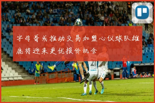 字母哥或推动交易加盟心仪球队雄鹿将迎来更优报价机会