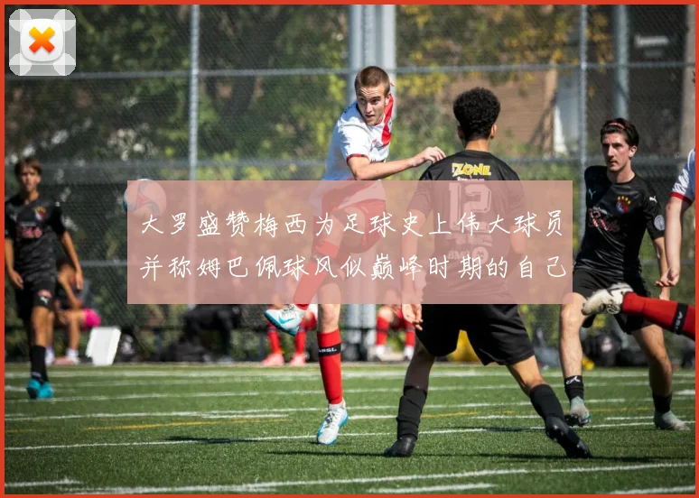 大罗盛赞梅西为足球史上伟大球员并称姆巴佩球风似巅峰时期的自己