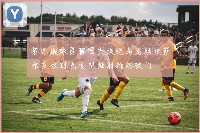 黎巴嫩球员解围失误送乌龙助攻萨尔多尔别克凌空抽射精彩破门