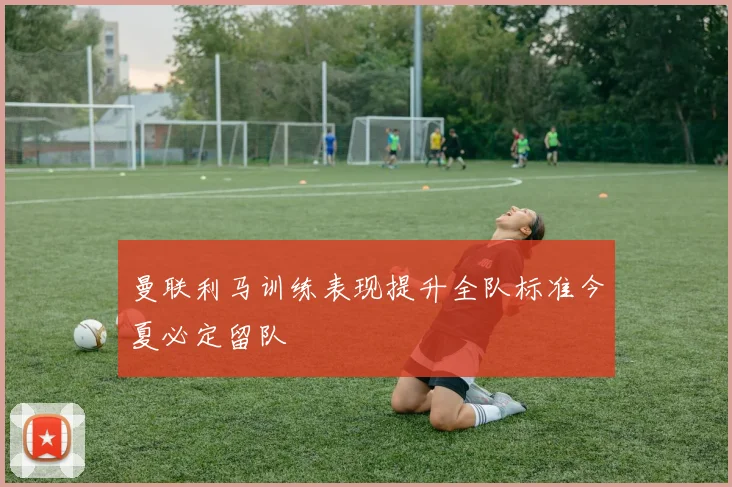 曼联利马训练表现提升全队标准今夏必定留队