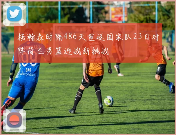 杨瀚森时隔486天重返国家队23日对阵荷兰男篮迎战新挑战