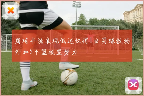周琦半场表现低迷仅得1分罚球救场外加5个篮板显努力