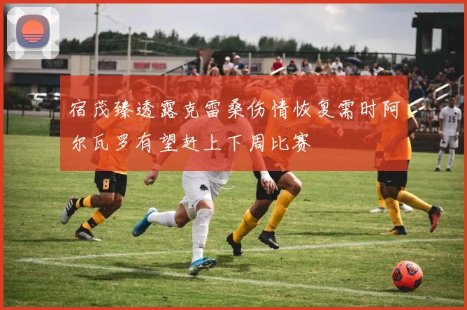 宿茂臻透露克雷桑伤情恢复需时阿尔瓦罗有望赶上下周比赛
