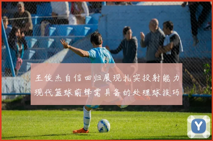 王俊杰自信回归展现扎实投射能力现代篮球前锋需具备的处理球技巧