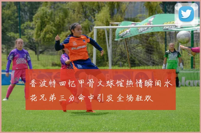 香波特回忆甲骨文球馆热情瞬间水花兄弟三分命中引发全场狂欢