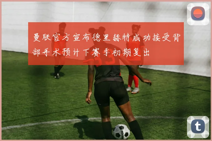 曼联官方宣布德里赫特成功接受背部手术预计下赛季初期复出