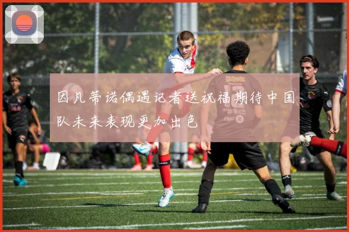 因凡蒂诺偶遇记者送祝福期待中国队未来表现更加出色