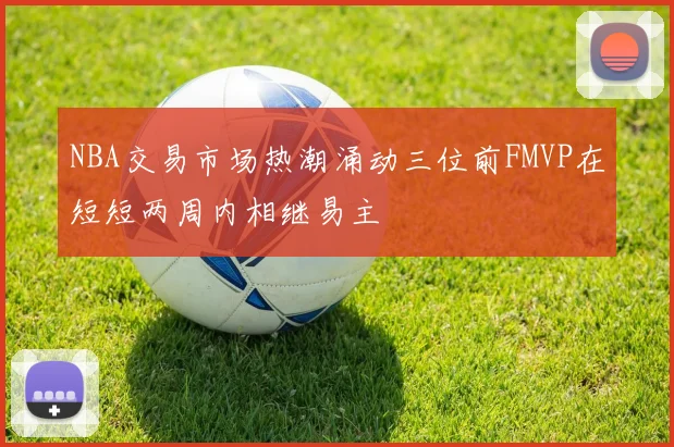 NBA交易市场热潮涌动三位前FMVP在短短两周内相继易主