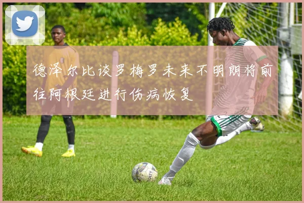 德泽尔比谈罗梅罗未来不明朗将前往阿根廷进行伤病恢复