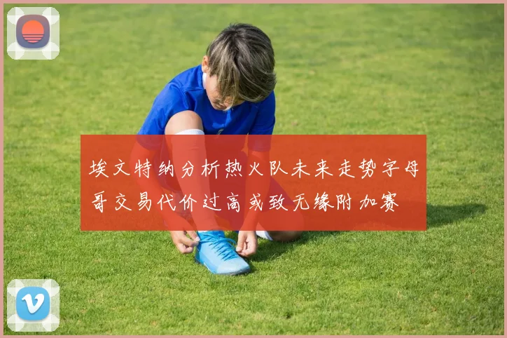 埃文特纳分析热火队未来走势字母哥交易代价过高或致无缘附加赛