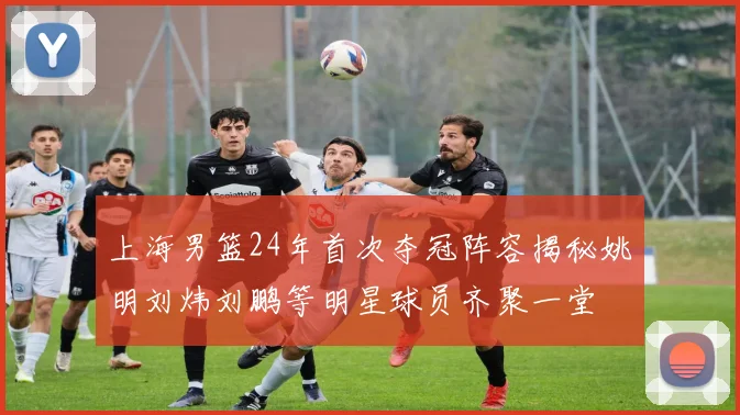 上海男篮24年首次夺冠阵容揭秘姚明刘炜刘鹏等明星球员齐聚一堂
