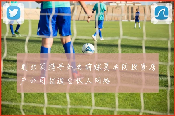 奥尔莫携手知名前球员共同投资房产公司打造合伙人网络