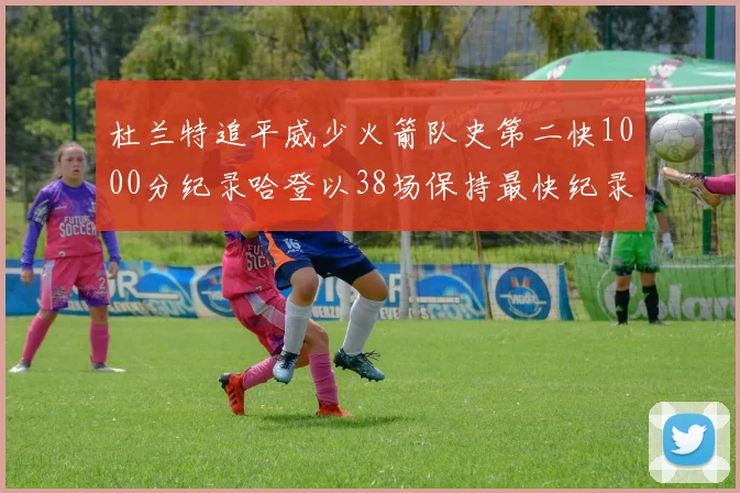 杜兰特追平威少火箭队史第二快1000分纪录哈登以38场保持最快纪录